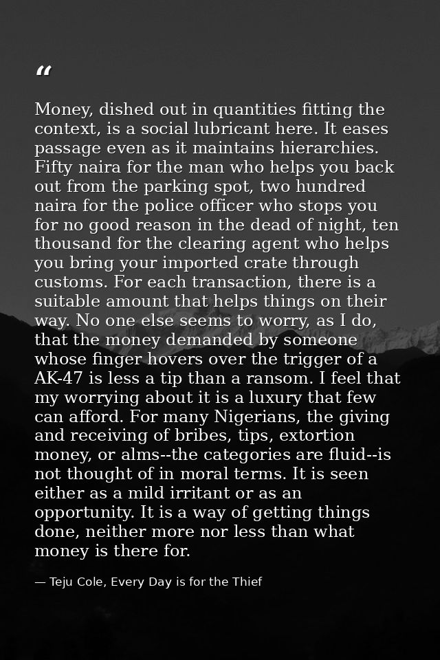 Money, dished out in quantities fitting the context, is a social lubricant here. It eases passage even as it maintains h — Teju Cole, Every Day is for the Thief