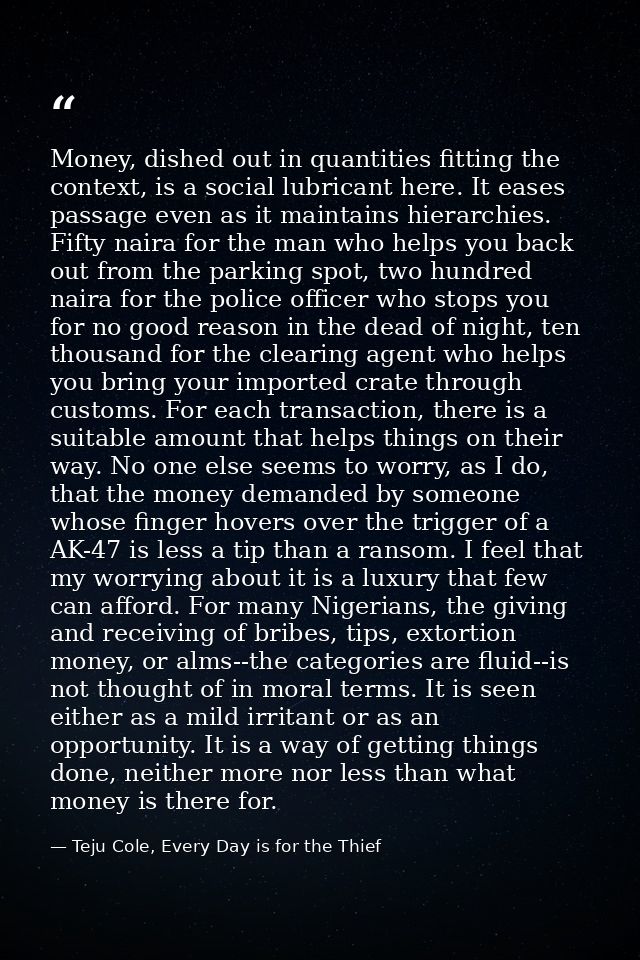 Money, dished out in quantities fitting the context, is a social lubricant here. It eases passage even as it maintains h — Teju Cole, Every Day is for the Thief