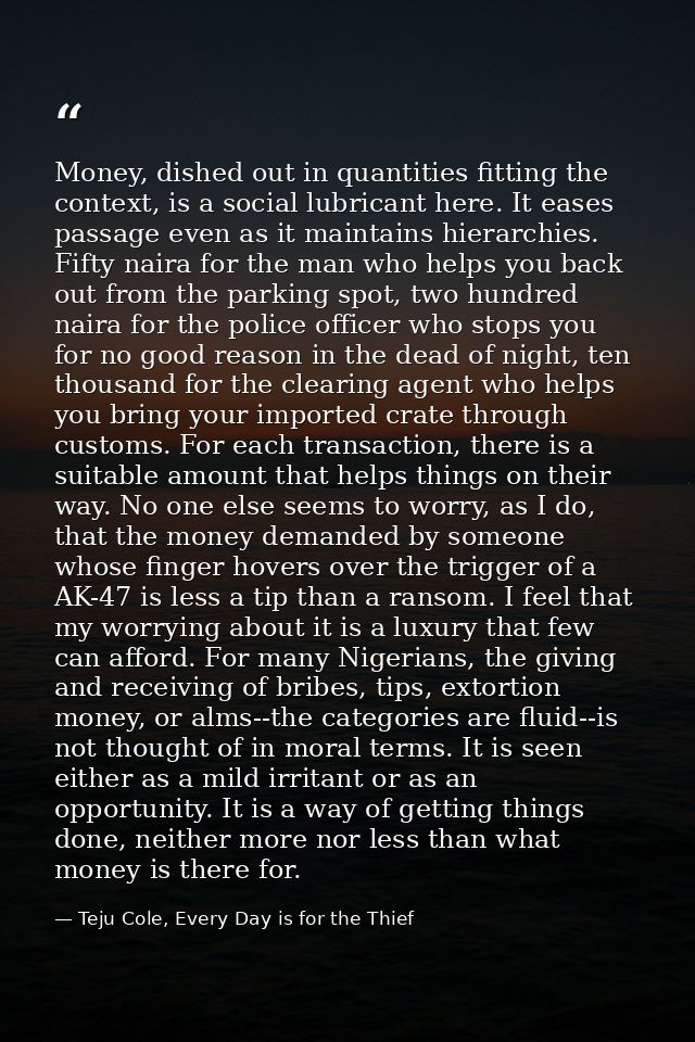 Money, dished out in quantities fitting the context, is a social lubricant here. It eases passage even as it maintains h — Teju Cole, Every Day is for the Thief