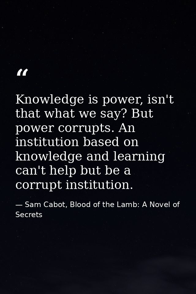 Knowledge is power, isn't that what we say? But power corrupts. An institution based on knowledge and learning can't hel — Sam Cabot, Blood of the Lamb: A Novel of Secrets