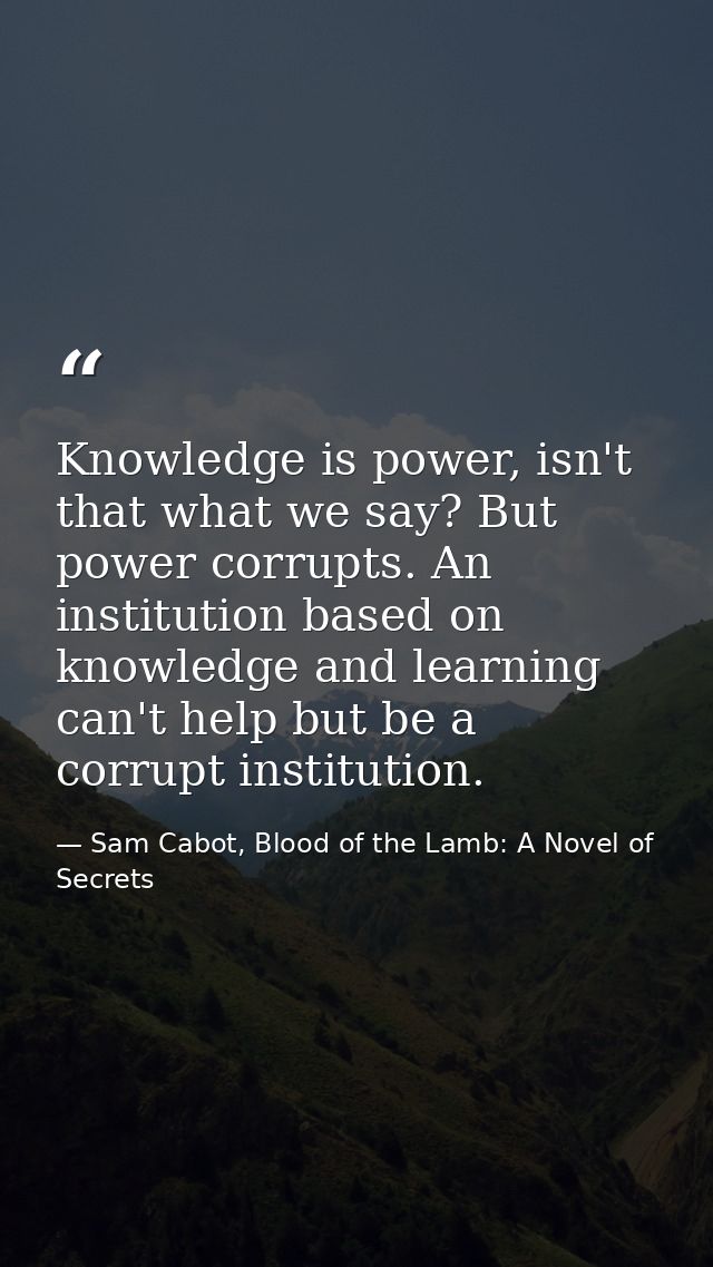 Knowledge is power, isn't that what we say? But power corrupts. An institution based on knowledge and learning can't hel — Sam Cabot, Blood of the Lamb: A Novel of Secrets