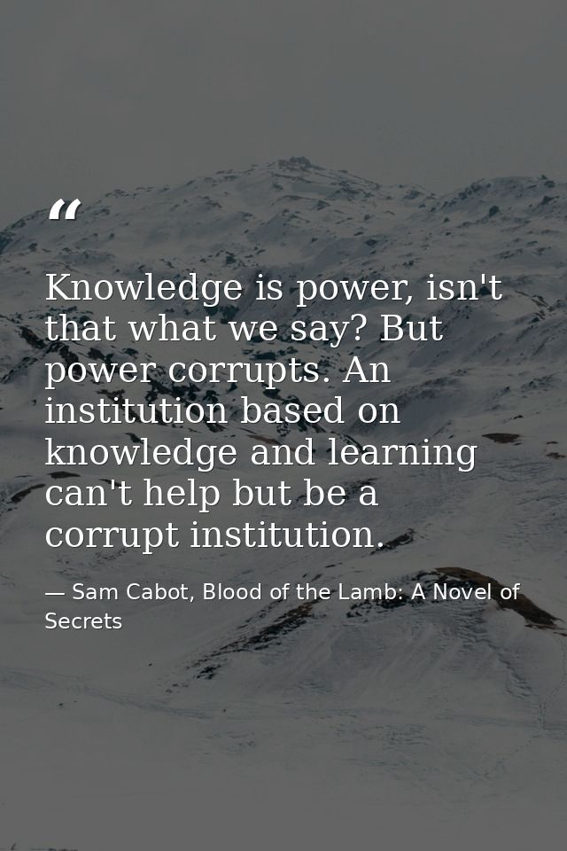 Knowledge is power, isn't that what we say? But power corrupts. An institution based on knowledge and learning can't hel — Sam Cabot, Blood of the Lamb: A Novel of Secrets