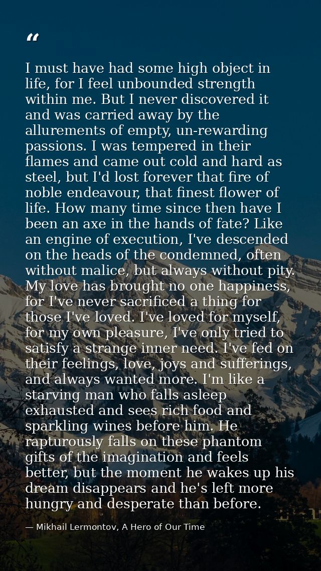 I must have had some high object in life, for I feel unbounded strength within me. But I never discovered it and was car — Mikhail Lermontov, A Hero of Our Time