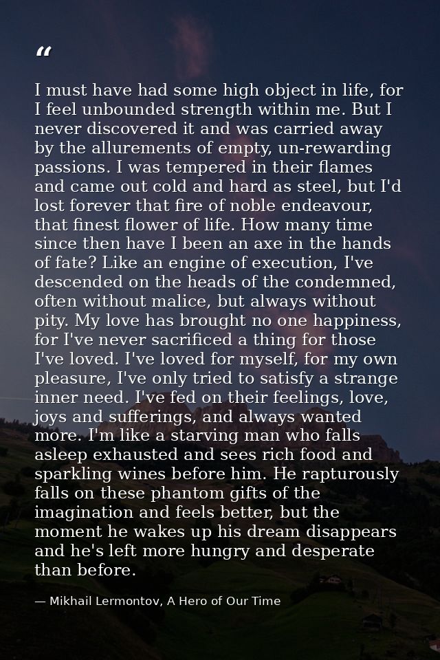 I must have had some high object in life, for I feel unbounded strength within me. But I never discovered it and was car — Mikhail Lermontov, A Hero of Our Time