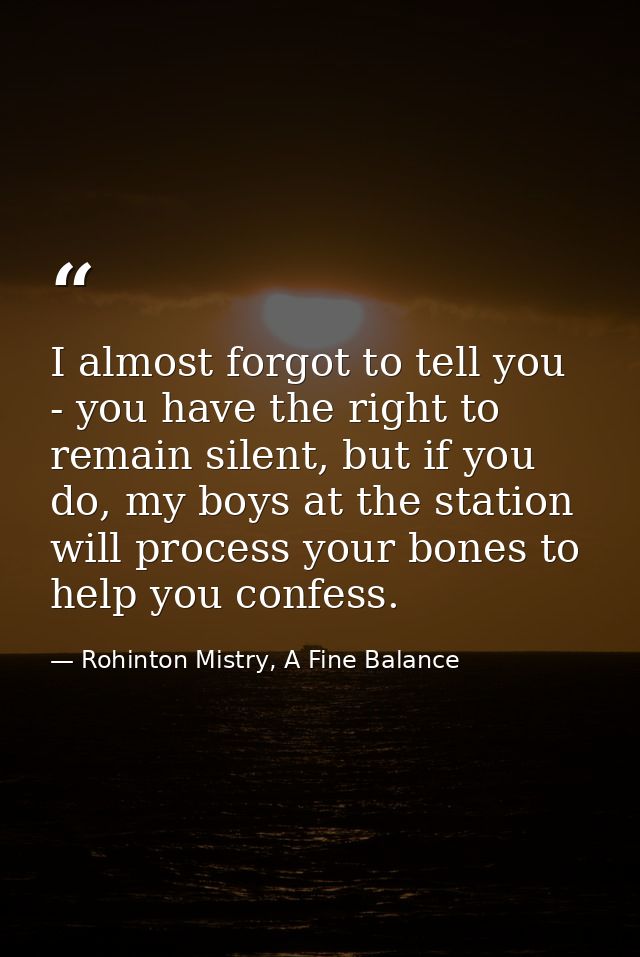 I almost forgot to tell you - you have the right to remain silent, but if you do, my boys at the station will process yo — Rohinton Mistry, A Fine Balance