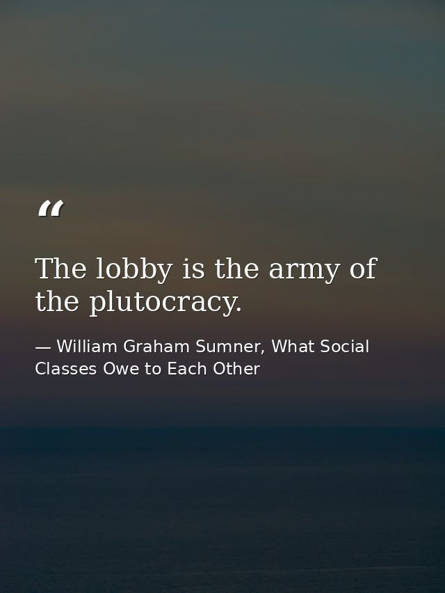 The lobby is the army of the plutocracy. — William Graham Sumner, What Social Classes Owe to Each Other