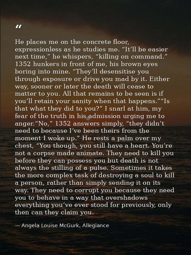 He places me on the concrete floor, expressionless as he studies me. “It’ll be easier next time,” he whispers, “killing  — Angela Louise McGurk, Allegiance