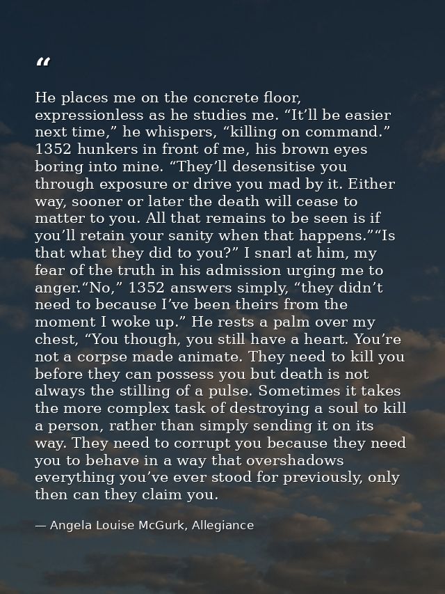 He places me on the concrete floor, expressionless as he studies me. “It’ll be easier next time,” he whispers, “killing  — Angela Louise McGurk, Allegiance