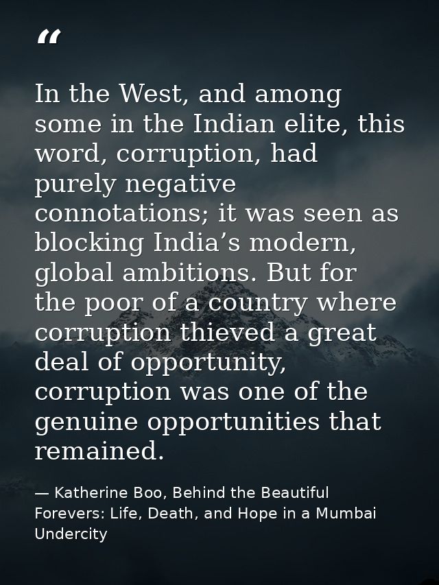 In the West, and among some in the Indian elite, this word, corruption, had purely negative connotations; it was seen as — Katherine Boo, Behind the Beautiful Forevers: Life, Death, and Hope in a Mumbai Undercity