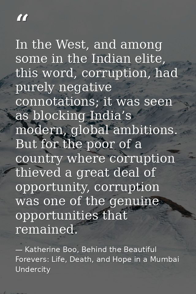 In the West, and among some in the Indian elite, this word, corruption, had purely negative connotations; it was seen as — Katherine Boo, Behind the Beautiful Forevers: Life, Death, and Hope in a Mumbai Undercity
