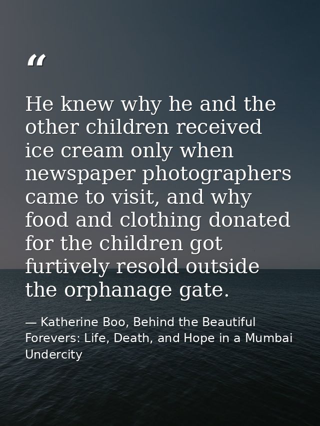 He knew why he and the other children received ice cream only when newspaper photographers came to visit, and why food a — Katherine Boo, Behind the Beautiful Forevers: Life, Death, and Hope in a Mumbai Undercity