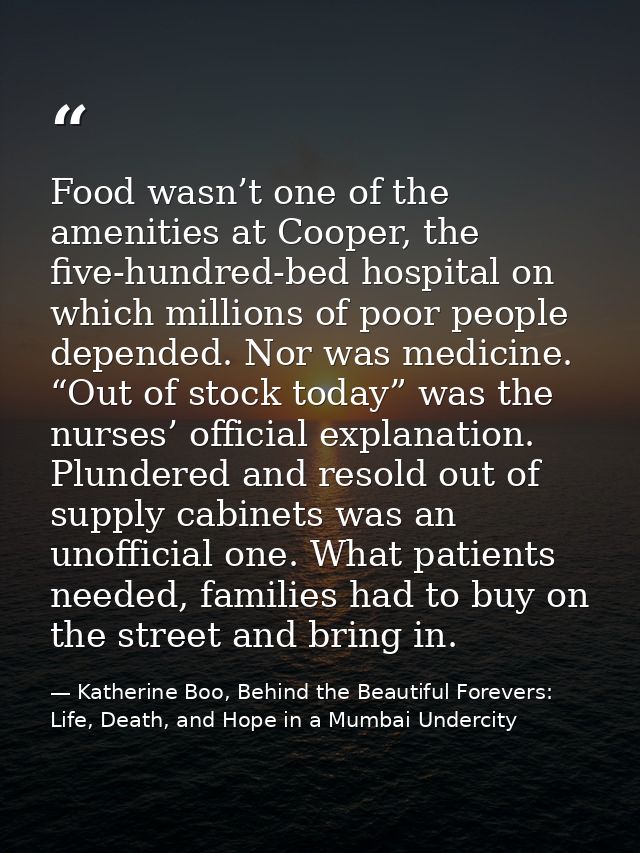 Food wasn’t one of the amenities at Cooper, the five-hundred-bed hospital on which millions of poor people depended. Nor — Katherine Boo, Behind the Beautiful Forevers: Life, Death, and Hope in a Mumbai Undercity