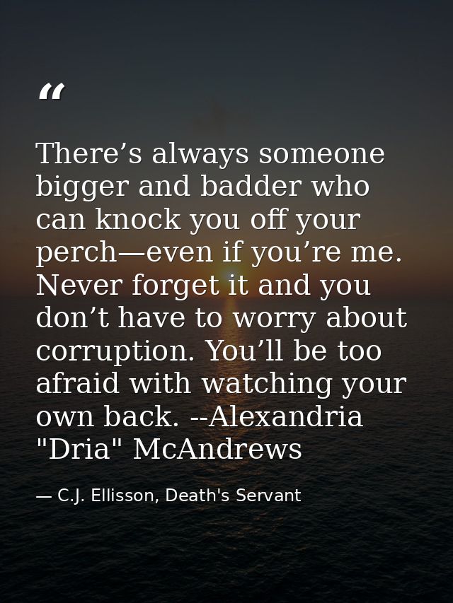 There’s always someone bigger and badder who can knock you off your perch—even if you’re me. Never forget it and you don — C.J. Ellisson, Death's Servant
