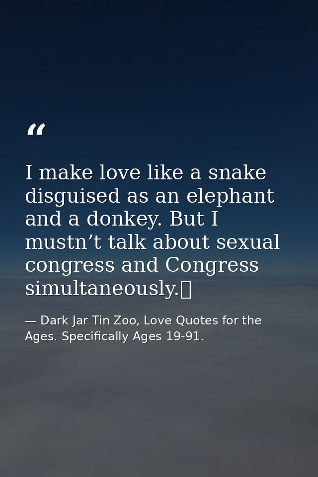I make love like a snake disguised as an elephant and a donkey. But I mustn’t talk about sexual congress and Congress si — Dark Jar Tin Zoo, Love Quotes for the Ages. Specifically Ages 19-91.