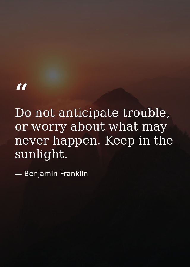 Do not anticipate trouble, or worry about what may never happen. Keep in the sunlight. — Benjamin Franklin