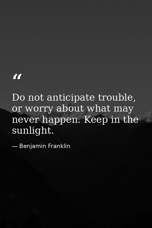 Do not anticipate trouble, or worry about what may never happen. Keep in the sunlight. — Benjamin Franklin