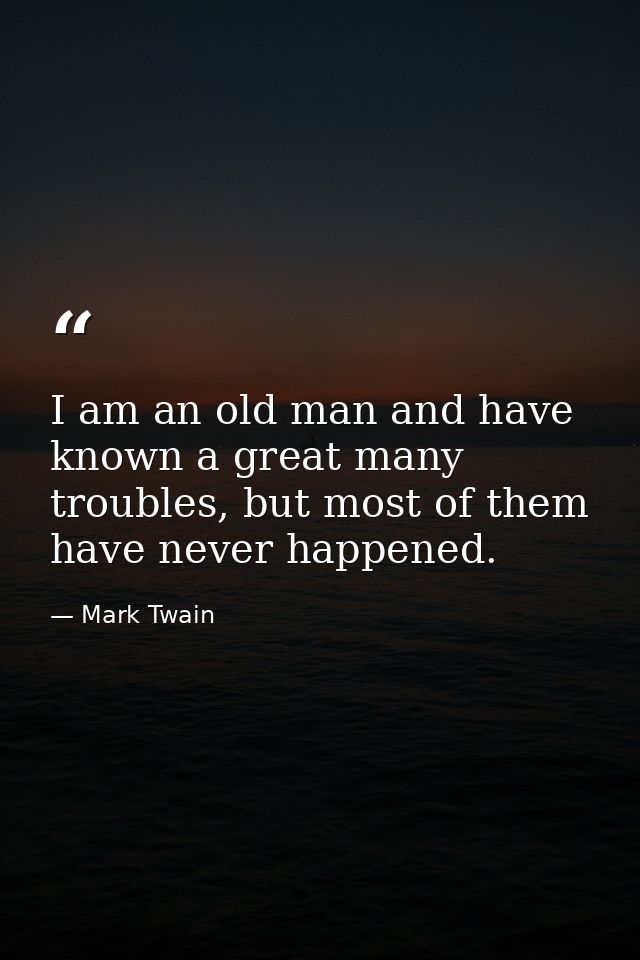 I am an old man and have known a great many troubles, but most of them have never happened. — Mark Twain