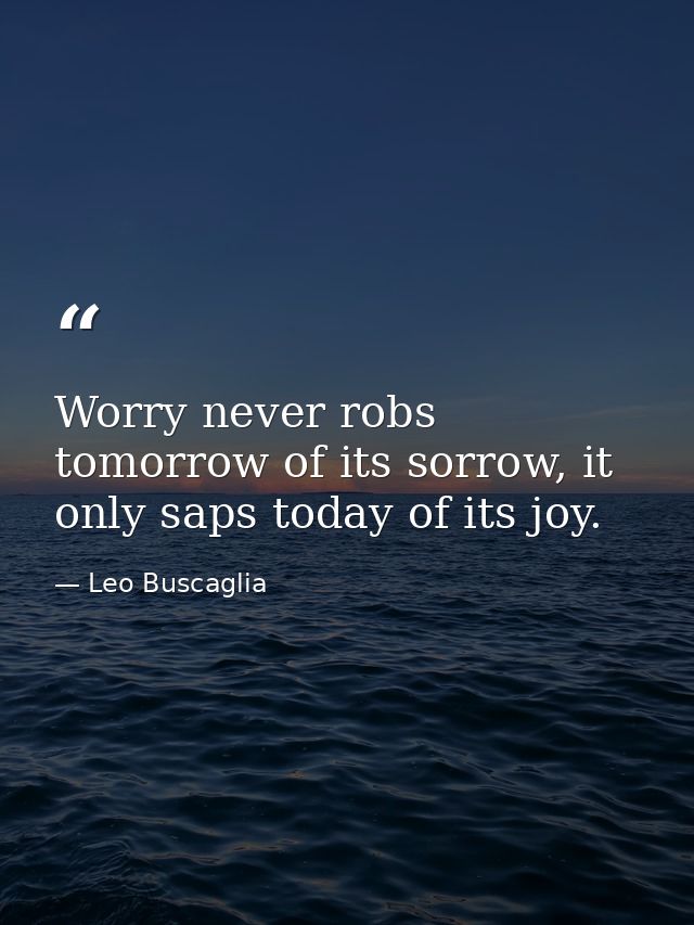 Worry never robs tomorrow of its sorrow, it only saps today of its joy. — Leo Buscaglia