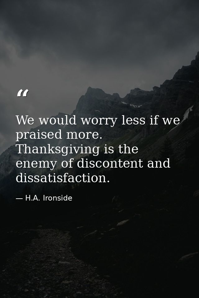 We would worry less if we praised more. Thanksgiving is the enemy of discontent and dissatisfaction. — H.A. Ironside