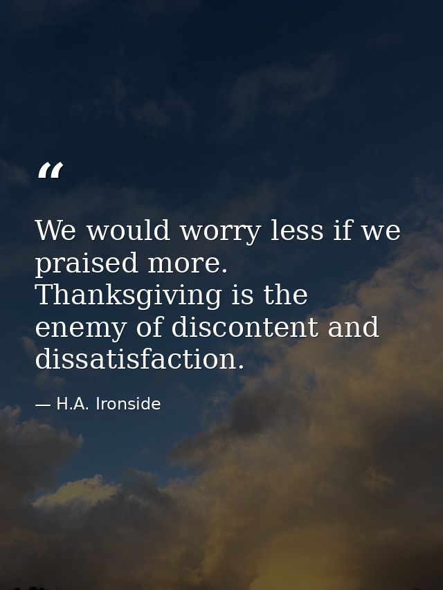 We would worry less if we praised more. Thanksgiving is the enemy of discontent and dissatisfaction. — H.A. Ironside