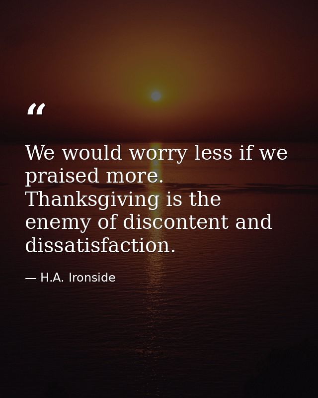 We would worry less if we praised more. Thanksgiving is the enemy of discontent and dissatisfaction. — H.A. Ironside