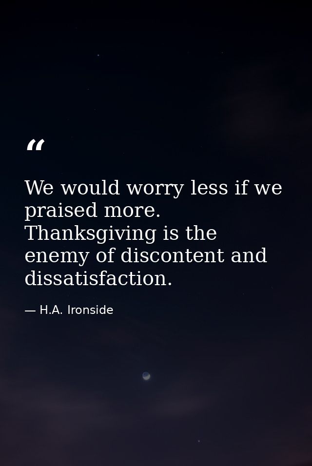 We would worry less if we praised more. Thanksgiving is the enemy of discontent and dissatisfaction. — H.A. Ironside