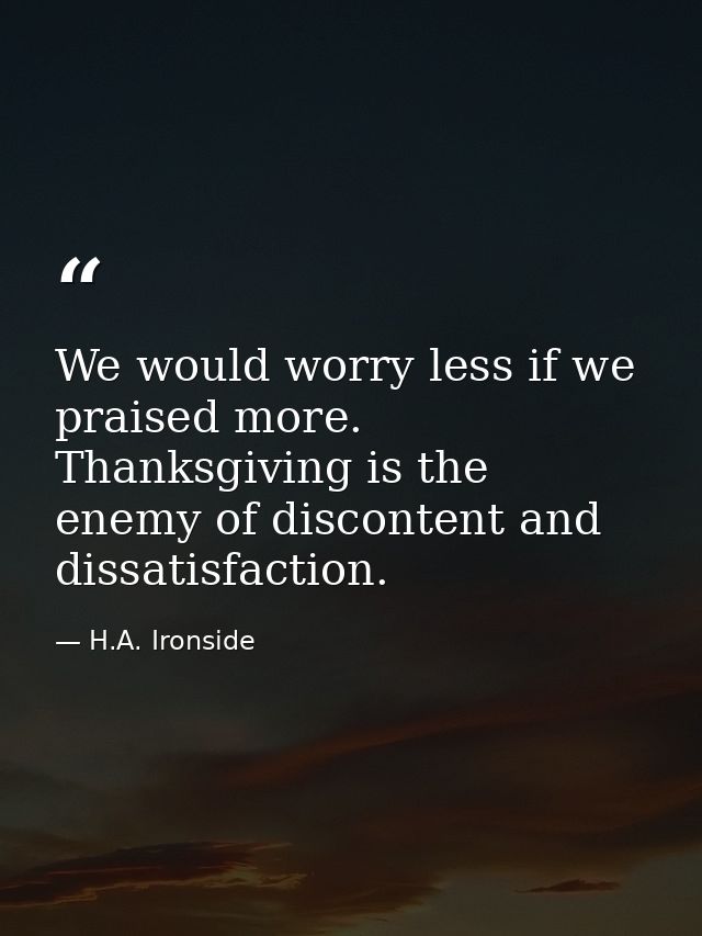 We would worry less if we praised more. Thanksgiving is the enemy of discontent and dissatisfaction. — H.A. Ironside