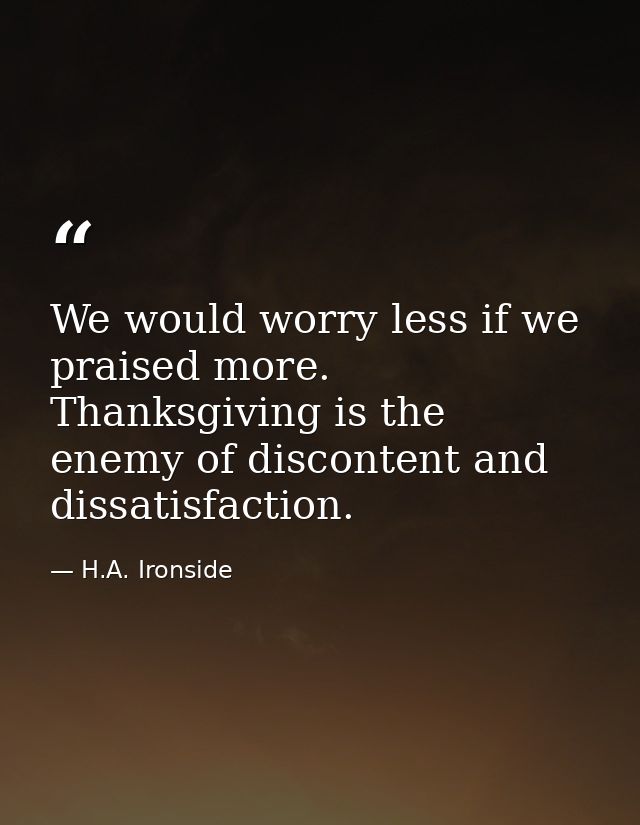 We would worry less if we praised more. Thanksgiving is the enemy of discontent and dissatisfaction. — H.A. Ironside