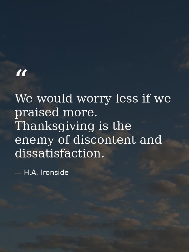 We would worry less if we praised more. Thanksgiving is the enemy of discontent and dissatisfaction. — H.A. Ironside