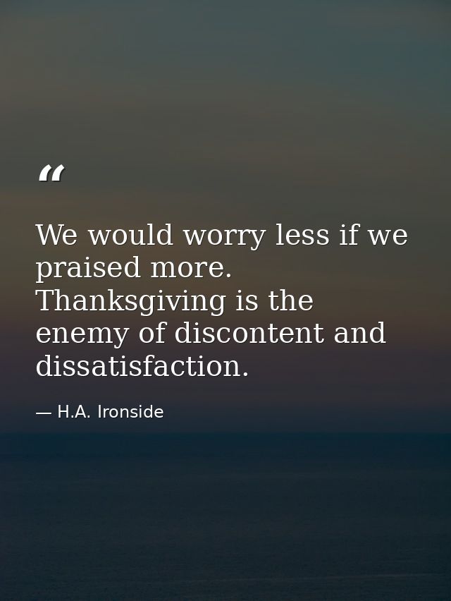 We would worry less if we praised more. Thanksgiving is the enemy of discontent and dissatisfaction. — H.A. Ironside