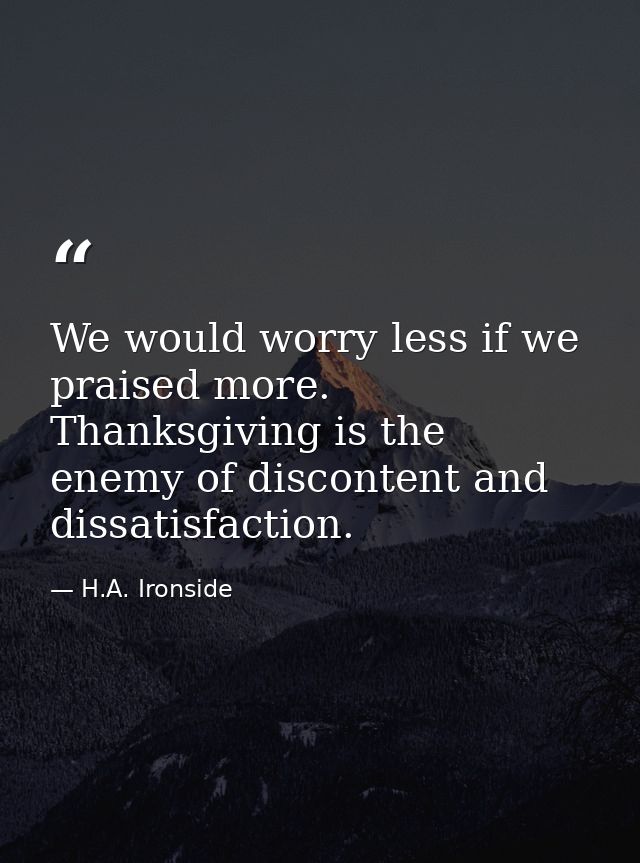 We would worry less if we praised more. Thanksgiving is the enemy of discontent and dissatisfaction. — H.A. Ironside