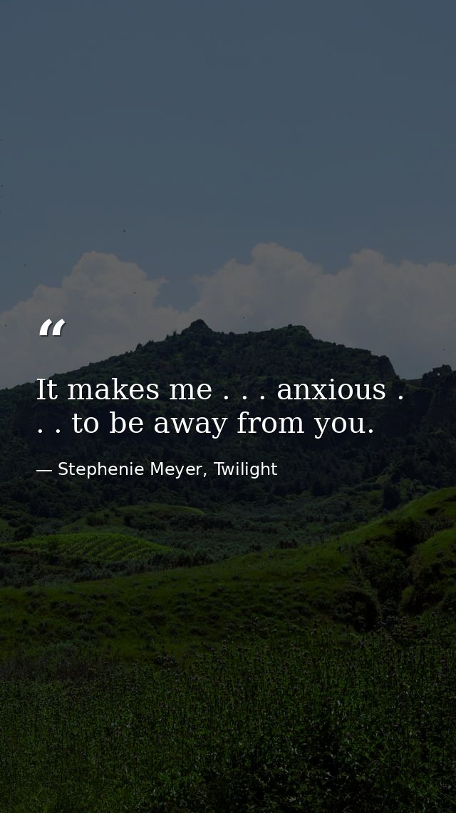 It makes me . . . anxious . . . to be away from you. — Stephenie Meyer, Twilight