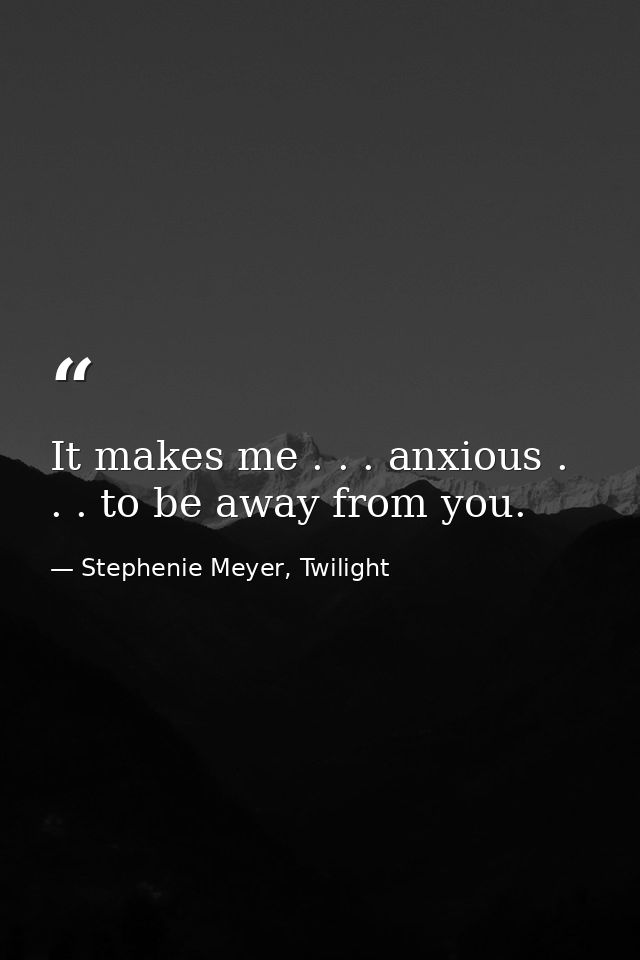 It makes me . . . anxious . . . to be away from you. — Stephenie Meyer, Twilight