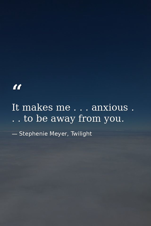 It makes me . . . anxious . . . to be away from you. — Stephenie Meyer, Twilight