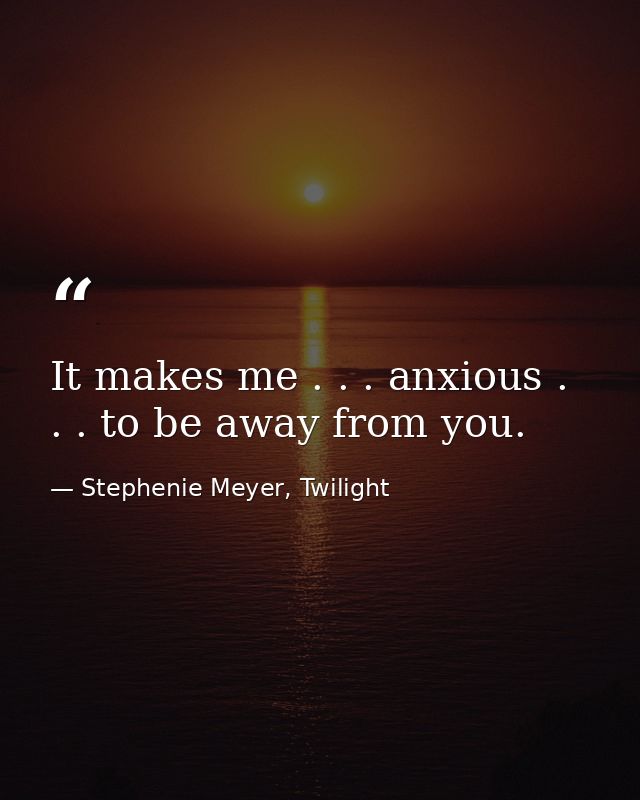 It makes me . . . anxious . . . to be away from you. — Stephenie Meyer, Twilight