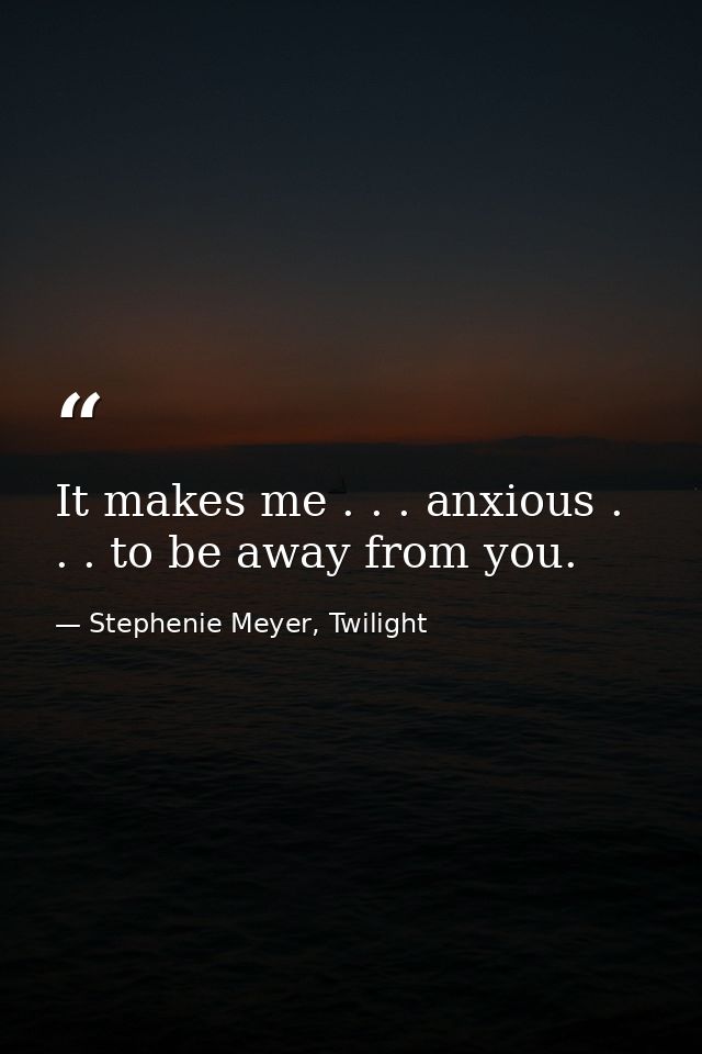 It makes me . . . anxious . . . to be away from you. — Stephenie Meyer, Twilight