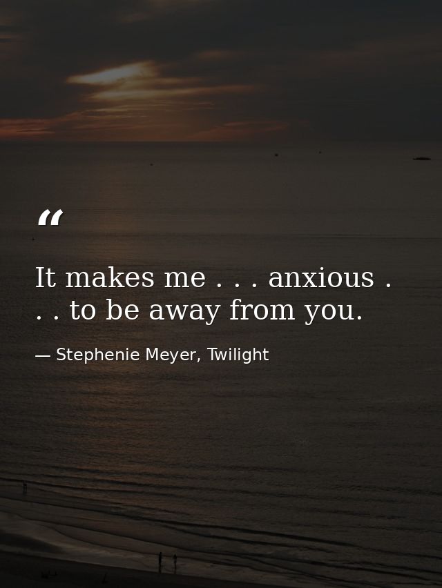 It makes me . . . anxious . . . to be away from you. — Stephenie Meyer, Twilight