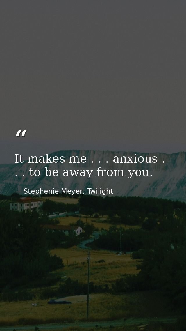 It makes me . . . anxious . . . to be away from you. — Stephenie Meyer, Twilight