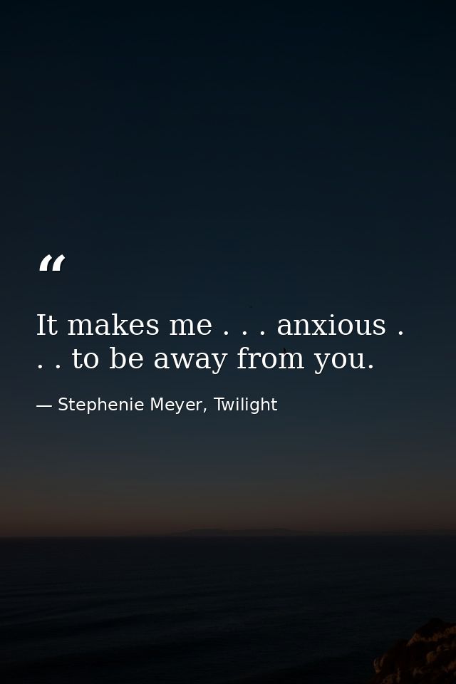It makes me . . . anxious . . . to be away from you. — Stephenie Meyer, Twilight