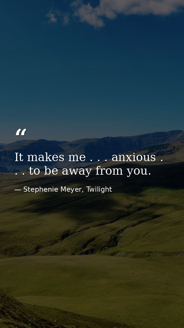 It makes me . . . anxious . . . to be away from you. — Stephenie Meyer, Twilight