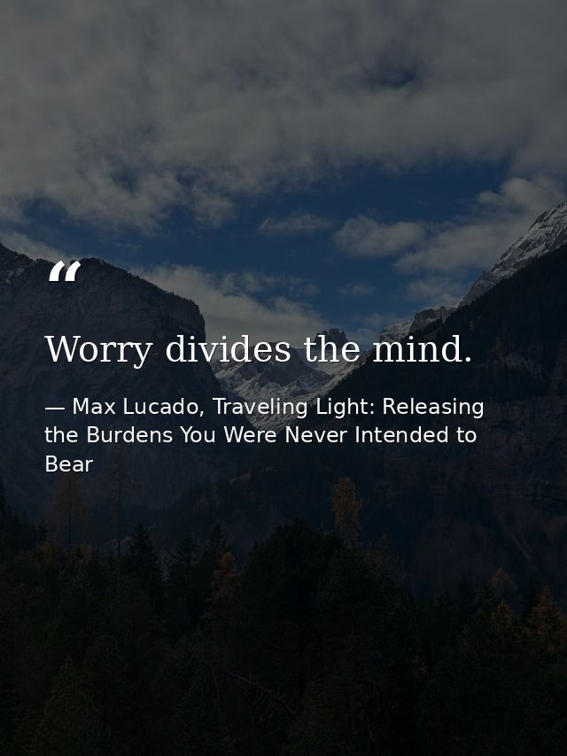 Worry divides the mind. — Max Lucado, Traveling Light: Releasing the Burdens You Were Never Intended to Bear