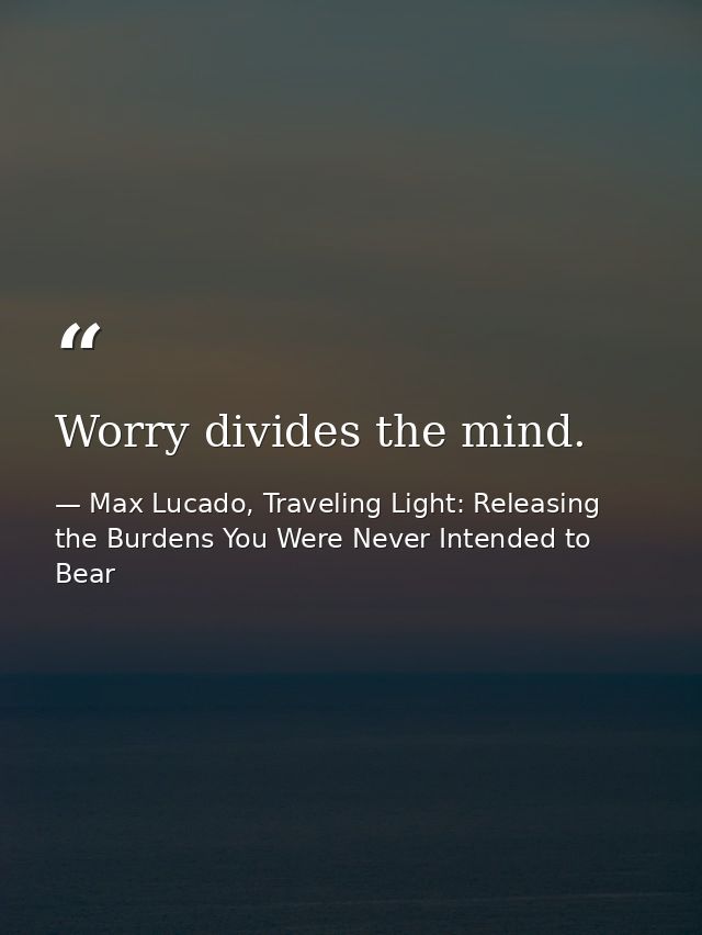 Worry divides the mind. — Max Lucado, Traveling Light: Releasing the Burdens You Were Never Intended to Bear