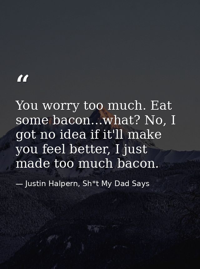 You worry too much. Eat some bacon...what? No, I got no idea if it'll make you feel better, I just made too much bacon. — Justin Halpern, Sh*t My Dad Says