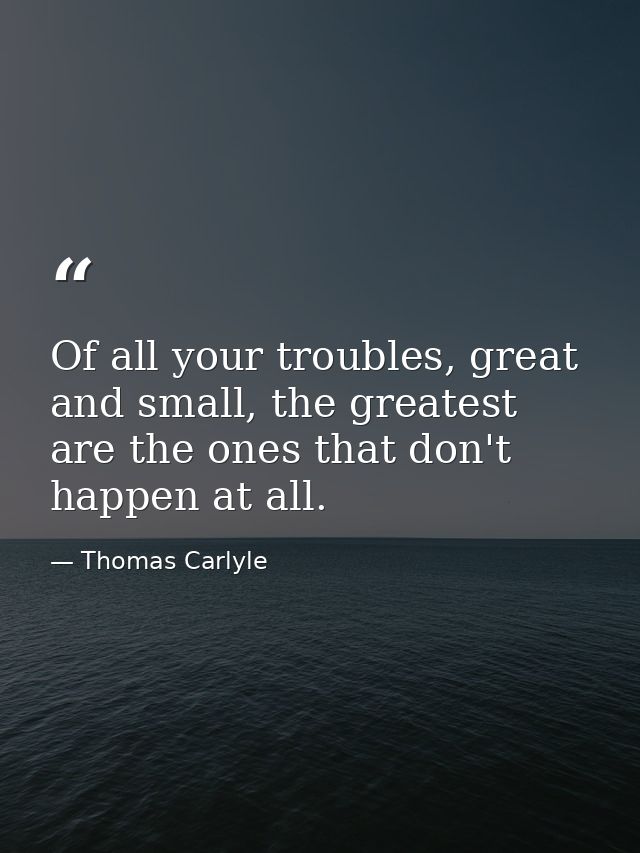 Of all your troubles, great and small, the greatest are the ones that don't happen at all. — Thomas Carlyle