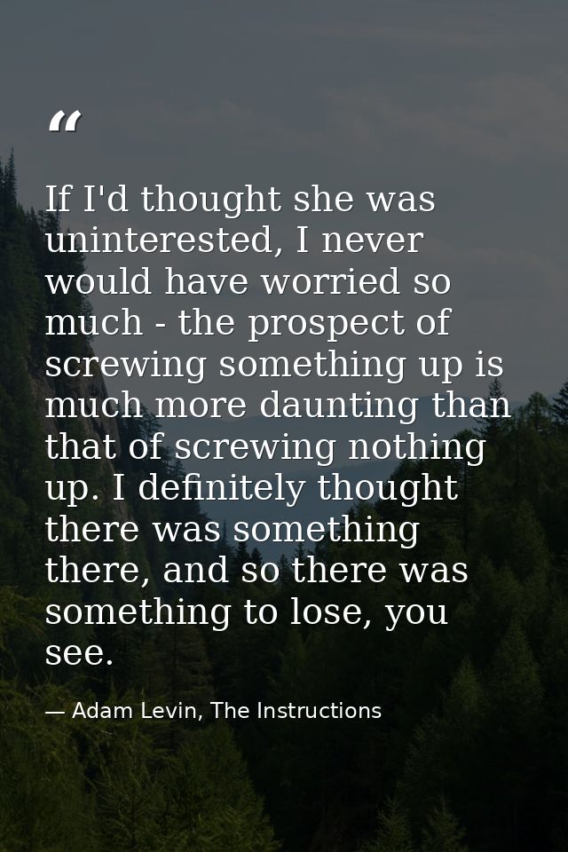 If I'd thought she was uninterested, I never would have worried so much - the prospect of screwing something up is much  — Adam Levin, The Instructions