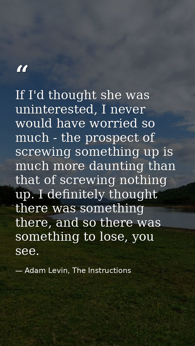 If I'd thought she was uninterested, I never would have worried so much - the prospect of screwing something up is much  — Adam Levin, The Instructions