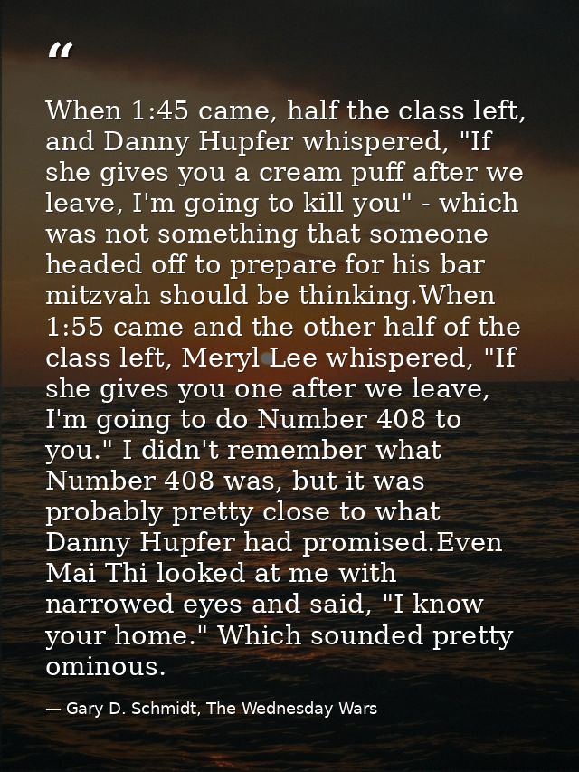 When 1:45 came, half the class left, and Danny Hupfer whispered, "If she gives you a cream puff after we leave, I'm goin — Gary D. Schmidt, The Wednesday Wars