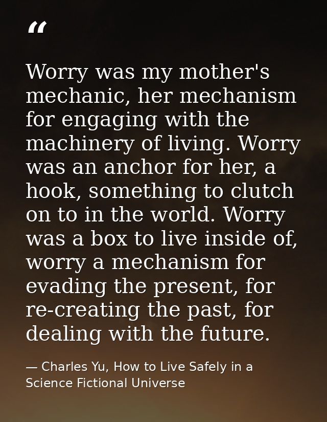 Worry was my mother's mechanic, her mechanism for engaging with the machinery of living. Worry was an anchor for her, a  — Charles Yu, How to Live Safely in a Science Fictional Universe