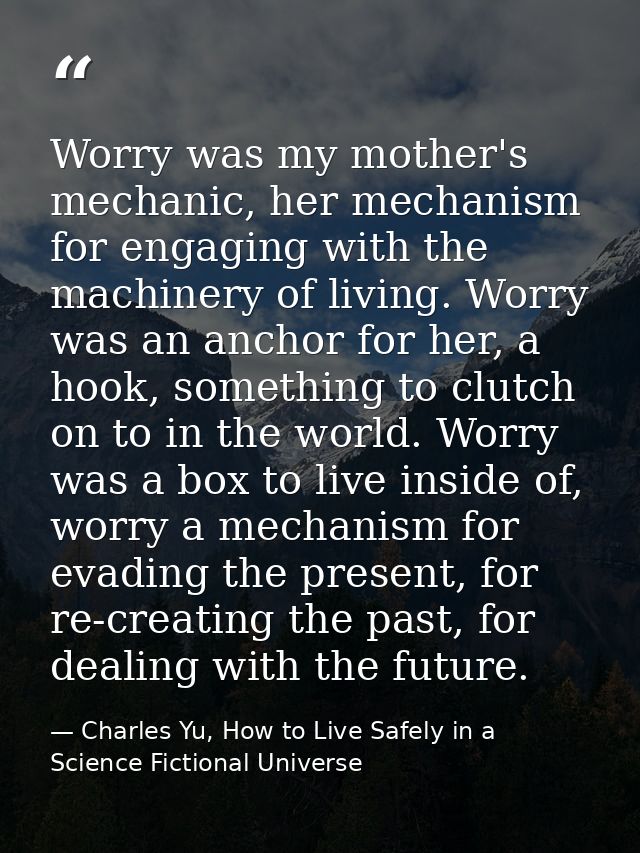 Worry was my mother's mechanic, her mechanism for engaging with the machinery of living. Worry was an anchor for her, a  — Charles Yu, How to Live Safely in a Science Fictional Universe