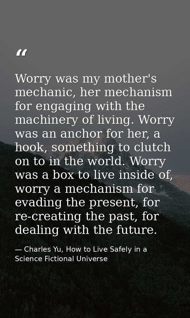 Worry was my mother's mechanic, her mechanism for engaging with the machinery of living. Worry was an anchor for her, a  — Charles Yu, How to Live Safely in a Science Fictional Universe